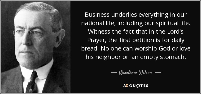 Business underlies everything in our national life, including our spiritual life. Witness the fact that in the Lord's Prayer, the first petition is for daily bread. No one can worship God or love his neighbor on an empty stomach. - Woodrow Wilson
