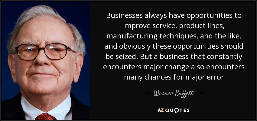 Businesses always have opportunities to improve service, product lines, manufacturing techniques, and the like, and obviously these opportunities should be seized. But a business that constantly encounters major change also encounters many chances for major error - Warren Buffett