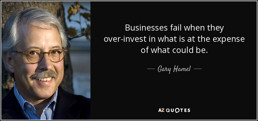 Businesses fail when they over-invest in what is at the expense of what could be. - Gary Hamel