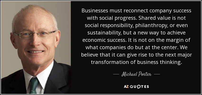 Businesses must reconnect company success with social progress. Shared value is not social responsibility, philanthropy, or even sustainability, but a new way to achieve economic success. It is not on the margin of what companies do but at the center. We believe that it can give rise to the next major transformation of business thinking. - Michael Porter