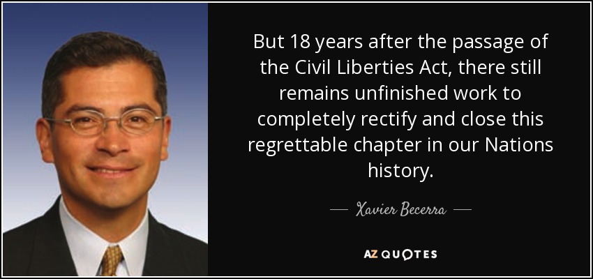 But 18 years after the passage of the Civil Liberties Act, there still remains unfinished work to completely rectify and close this regrettable chapter in our Nations history. - Xavier Becerra