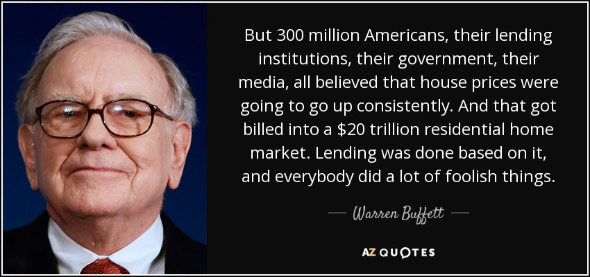 But 300 million Americans, their lending institutions, their government, their media, all believed that house prices were going to go up consistently. And that got billed into a $20 trillion residential home market. Lending was done based on it, and everybody did a lot of foolish things. - Warren Buffett