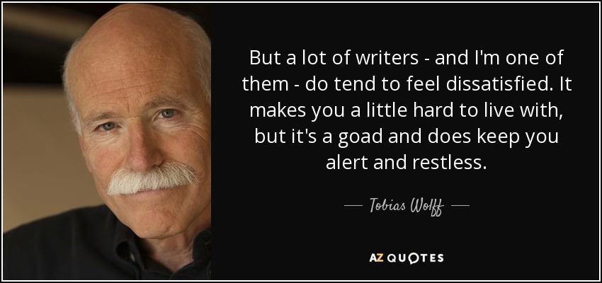 But a lot of writers - and I'm one of them - do tend to feel dissatisfied. It makes you a little hard to live with, but it's a goad and does keep you alert and restless. - Tobias Wolff