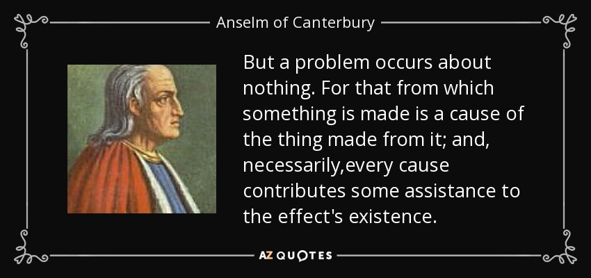 But a problem occurs about nothing. For that from which something is made is a cause of the thing made from it; and, necessarily,every cause contributes some assistance to the effect's existence. - Anselm of Canterbury