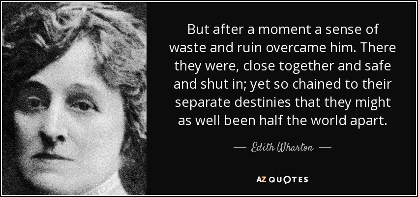 But after a moment a sense of waste and ruin overcame him. There they were, close together and safe and shut in; yet so chained to their separate destinies that they might as well been half the world apart. - Edith Wharton