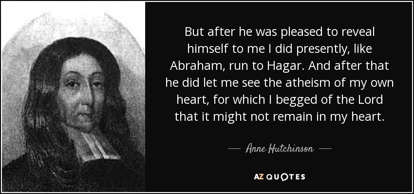 But after he was pleased to reveal himself to me I did presently, like Abraham, run to Hagar. And after that he did let me see the atheism of my own heart, for which I begged of the Lord that it might not remain in my heart. - Anne Hutchinson