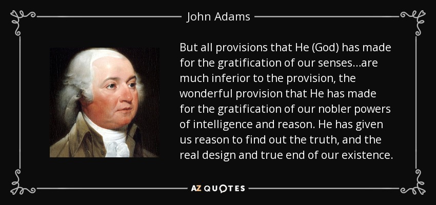 But all provisions that He (God) has made for the gratification of our senses…are much inferior to the provision, the wonderful provision that He has made for the gratification of our nobler powers of intelligence and reason. He has given us reason to find out the truth, and the real design and true end of our existence. - John Adams