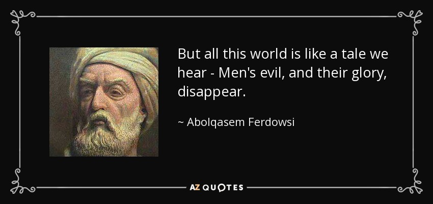 But all this world is like a tale we hear - Men's evil, and their glory, disappear. - Abolqasem Ferdowsi