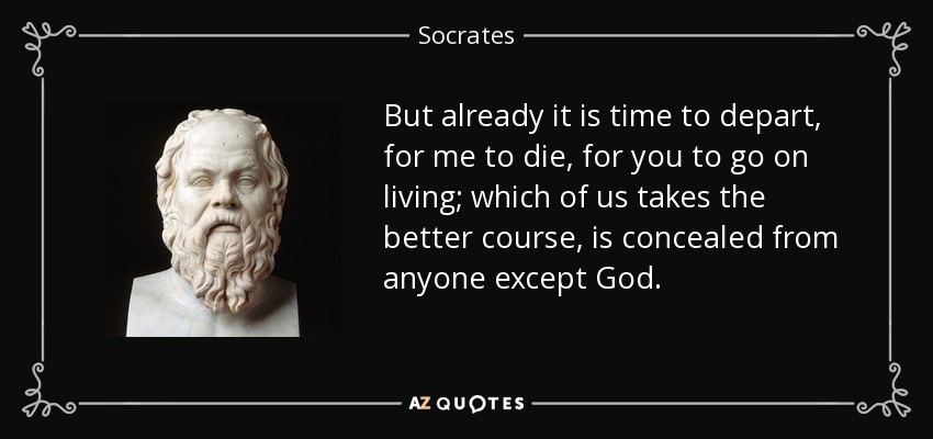 But already it is time to depart, for me to die, for you to go on living; which of us takes the better course, is concealed from anyone except God. - Socrates