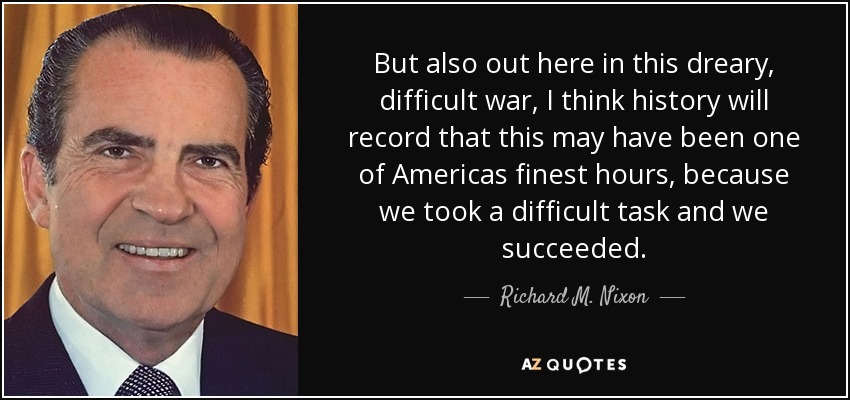But also out here in this dreary, difficult war, I think history will record that this may have been one of Americas finest hours, because we took a difficult task and we succeeded. - Richard M. Nixon