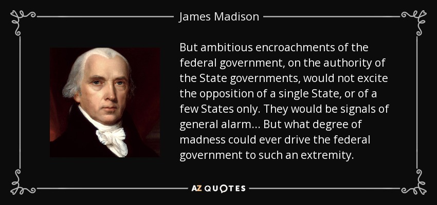 But ambitious encroachments of the federal government, on the authority of the State governments, would not excite the opposition of a single State, or of a few States only. They would be signals of general alarm . . . But what degree of madness could ever drive the federal government to such an extremity. - James Madison