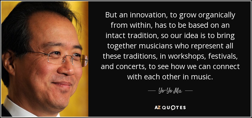 But an innovation, to grow organically from within, has to be based on an intact tradition, so our idea is to bring together musicians who represent all these traditions, in workshops, festivals, and concerts, to see how we can connect with each other in music. - Yo-Yo Ma