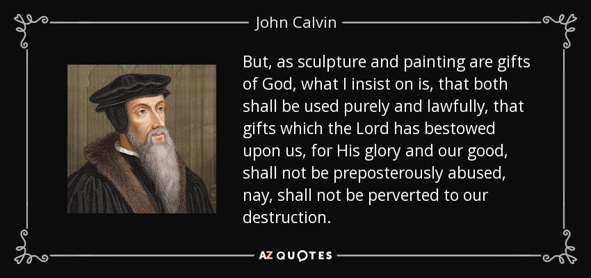 But, as sculpture and painting are gifts of God, what I insist on is, that both shall be used purely and lawfully, that gifts which the Lord has bestowed upon us, for His glory and our good, shall not be preposterously abused, nay, shall not be perverted to our destruction. - John Calvin
