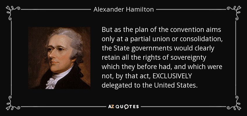 But as the plan of the convention aims only at a partial union or consolidation, the State governments would clearly retain all the rights of sovereignty which they before had, and which were not, by that act, EXCLUSIVELY delegated to the United States. - Alexander Hamilton
