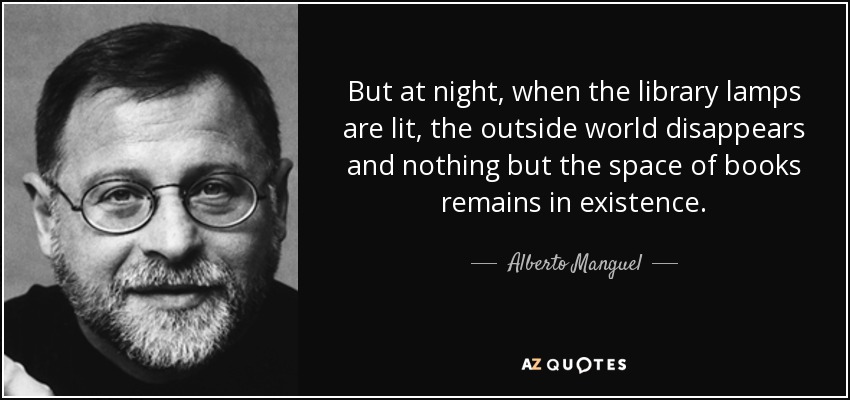But at night, when the library lamps are lit, the outside world disappears and nothing but the space of books remains in existence. - Alberto Manguel