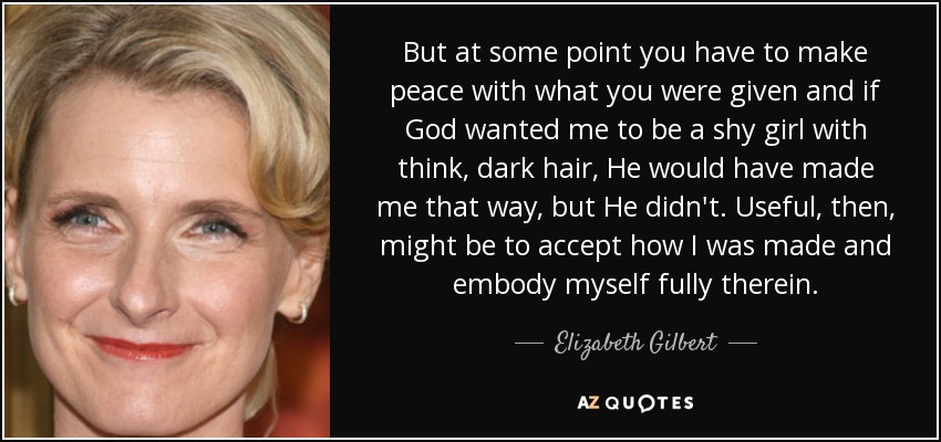 But at some point you have to make peace with what you were given and if God wanted me to be a shy girl with think, dark hair, He would have made me that way, but He didn't. Useful, then, might be to accept how I was made and embody myself fully therein. - Elizabeth Gilbert