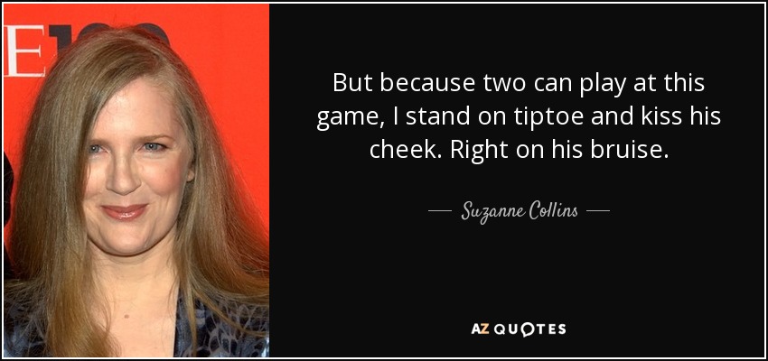 But because two can play at this game, I stand on tiptoe and kiss his cheek. Right on his bruise. - Suzanne Collins