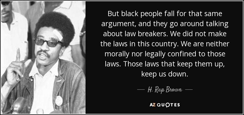 But black people fall for that same argument, and they go around talking about law breakers. We did not make the laws in this country. We are neither morally nor legally confined to those laws. Those laws that keep them up, keep us down. - H. Rap Brown