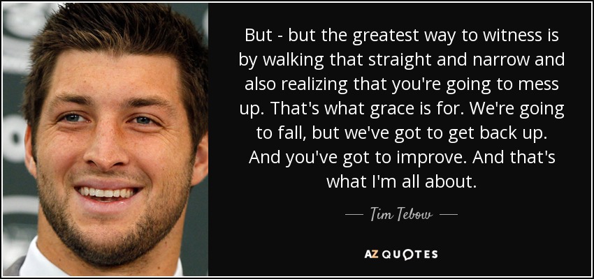 But - but the greatest way to witness is by walking that straight and narrow and also realizing that you're going to mess up. That's what grace is for. We're going to fall, but we've got to get back up. And you've got to improve. And that's what I'm all about. - Tim Tebow