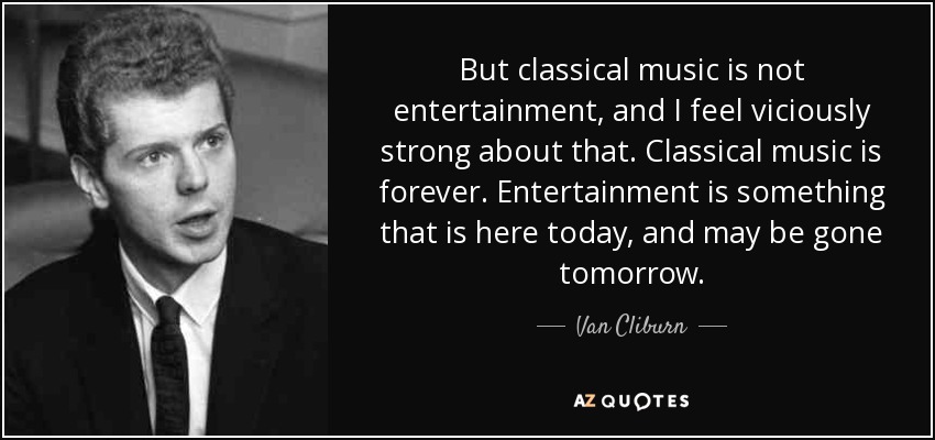 But classical music is not entertainment, and I feel viciously strong about that. Classical music is forever. Entertainment is something that is here today, and may be gone tomorrow. - Van Cliburn