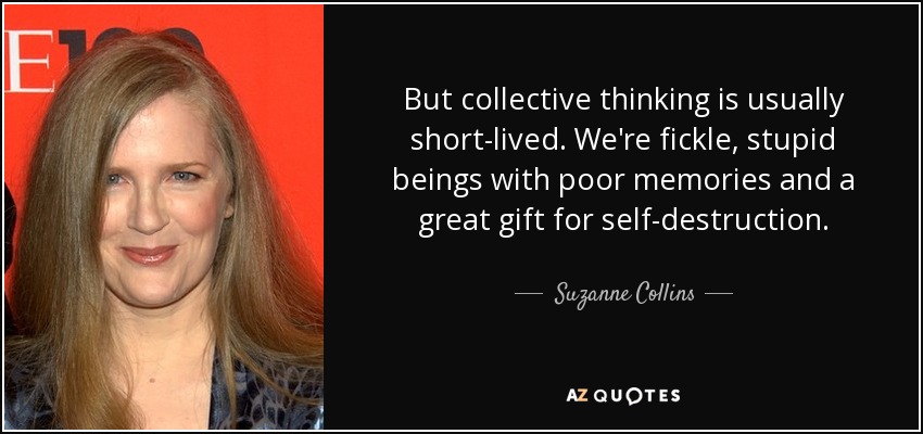 But collective thinking is usually short-lived. We're fickle, stupid beings with poor memories and a great gift for self-destruction. - Suzanne Collins