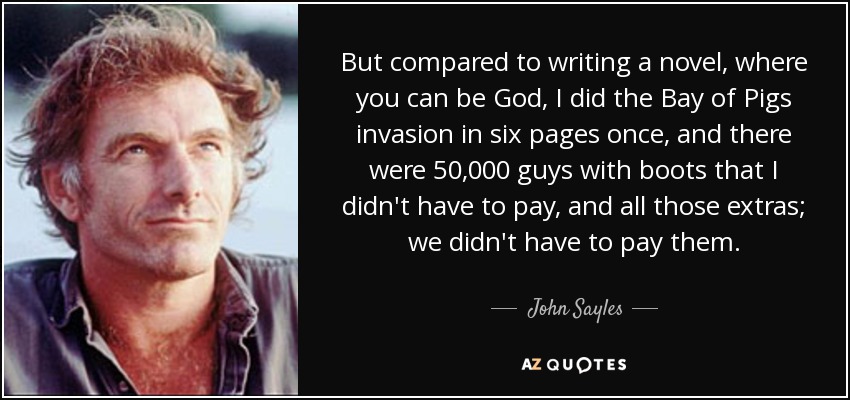 But compared to writing a novel, where you can be God, I did the Bay of Pigs invasion in six pages once, and there were 50,000 guys with boots that I didn't have to pay, and all those extras; we didn't have to pay them. - John Sayles