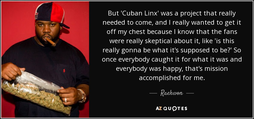 But 'Cuban Linx' was a project that really needed to come, and I really wanted to get it off my chest because I know that the fans were really skeptical about it, like 'is this really gonna be what it's supposed to be?' So once everybody caught it for what it was and everybody was happy, that's mission accomplished for me. - Raekwon