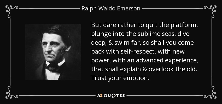 But dare rather to quit the platform, plunge into the sublime seas, dive deep, & swim far, so shall you come back with self-respect, with new power, with an advanced experience, that shall explain & overlook the old. Trust your emotion. - Ralph Waldo Emerson