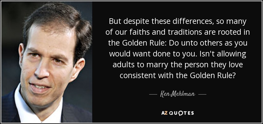 But despite these differences, so many of our faiths and traditions are rooted in the Golden Rule: Do unto others as you would want done to you. Isn't allowing adults to marry the person they love consistent with the Golden Rule? - Ken Mehlman