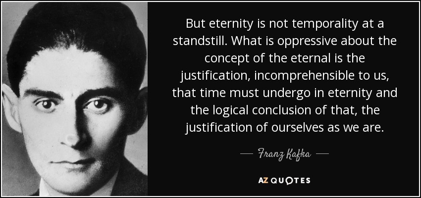 But eternity is not temporality at a standstill. What is oppressive about the concept of the eternal is the justification, incomprehensible to us, that time must undergo in eternity and the logical conclusion of that, the justification of ourselves as we are. - Franz Kafka