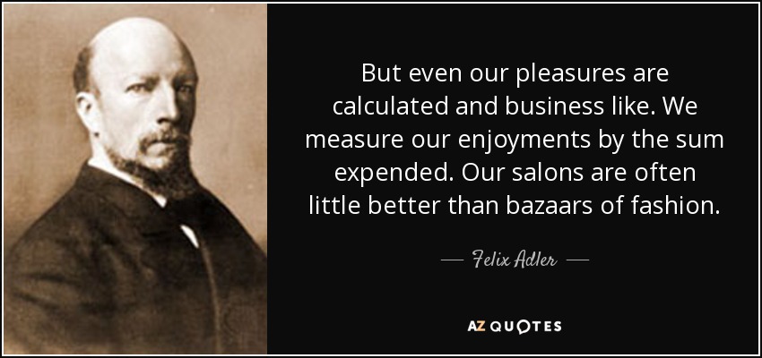 But even our pleasures are calculated and business like. We measure our enjoyments by the sum expended. Our salons are often little better than bazaars of fashion. - Felix Adler