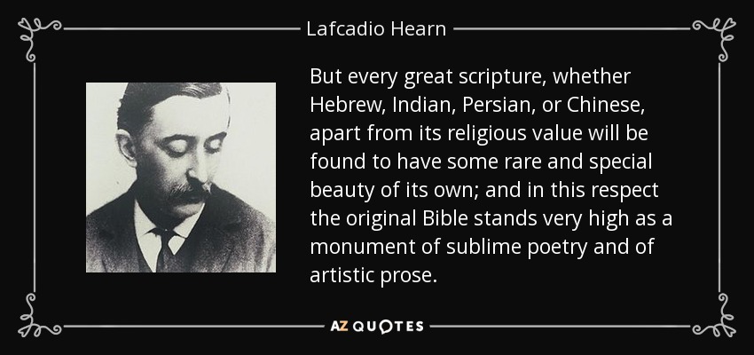 But every great scripture, whether Hebrew, Indian, Persian, or Chinese, apart from its religious value will be found to have some rare and special beauty of its own; and in this respect the original Bible stands very high as a monument of sublime poetry and of artistic prose. - Lafcadio Hearn