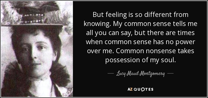But feeling is so different from knowing. My common sense tells me all you can say, but there are times when common sense has no power over me. Common nonsense takes possession of my soul. - Lucy Maud Montgomery