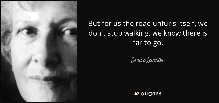 But for us the road unfurls itself, we don't stop walking, we know there is far to go. - Denise Levertov