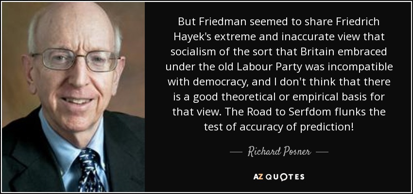 But Friedman seemed to share Friedrich Hayek's extreme and inaccurate view that socialism of the sort that Britain embraced under the old Labour Party was incompatible with democracy, and I don't think that there is a good theoretical or empirical basis for that view. The Road to Serfdom flunks the test of accuracy of prediction! - Richard Posner