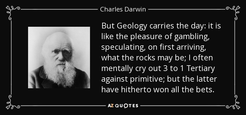 But Geology carries the day: it is like the pleasure of gambling, speculating, on first arriving, what the rocks may be; I often mentally cry out 3 to 1 Tertiary against primitive; but the latter have hitherto won all the bets. - Charles Darwin