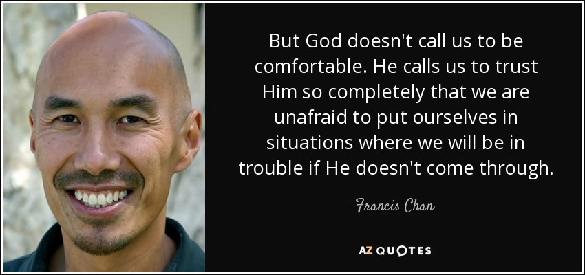 But God doesn't call us to be comfortable. He calls us to trust Him so completely that we are unafraid to put ourselves in situations where we will be in trouble if He doesn't come through. - Francis Chan
