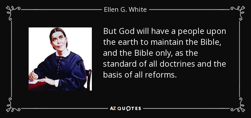 But God will have a people upon the earth to maintain the Bible, and the Bible only, as the standard of all doctrines and the basis of all reforms. - Ellen G. White