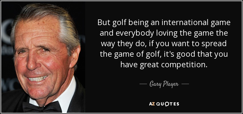 But golf being an international game and everybody loving the game the way they do, if you want to spread the game of golf, it's good that you have great competition. - Gary Player