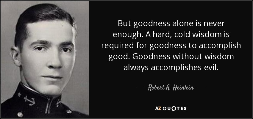 But goodness alone is never enough. A hard, cold wisdom is required for goodness to accomplish good. Goodness without wisdom always accomplishes evil. - Robert A. Heinlein