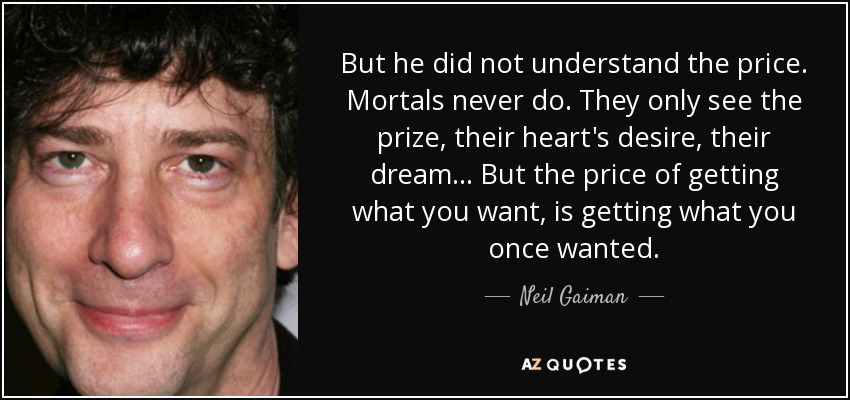 But he did not understand the price. Mortals never do. They only see the prize, their heart's desire, their dream... But the price of getting what you want, is getting what you once wanted. - Neil Gaiman