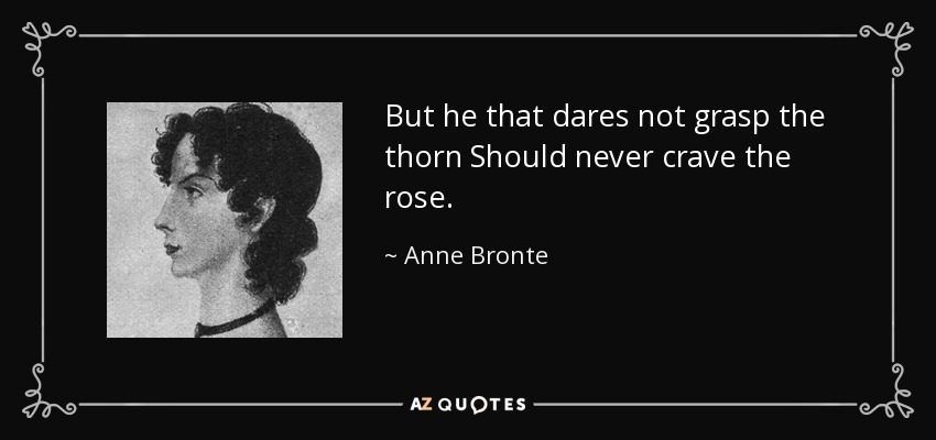 But he that dares not grasp the thorn Should never crave the rose. - Anne Bronte