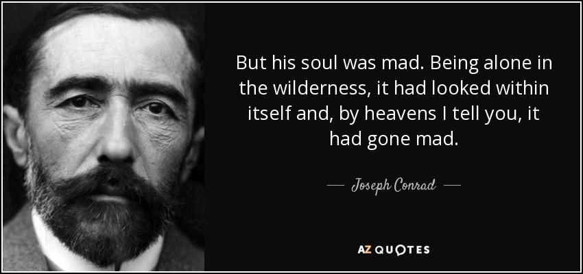 But his soul was mad. Being alone in the wilderness, it had looked within itself and, by heavens I tell you, it had gone mad. - Joseph Conrad