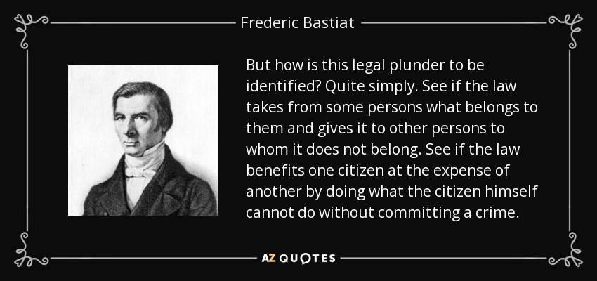 But how is this legal plunder to be identified? Quite simply. See if the law takes from some persons what belongs to them and gives it to other persons to whom it does not belong. See if the law benefits one citizen at the expense of another by doing what the citizen himself cannot do without committing a crime. - Frederic Bastiat