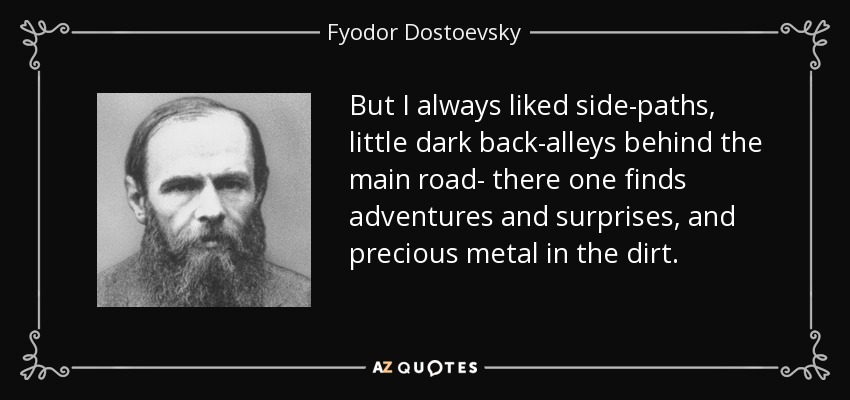 But I always liked side-paths, little dark back-alleys behind the main road- there one finds adventures and surprises, and precious metal in the dirt. - Fyodor Dostoevsky