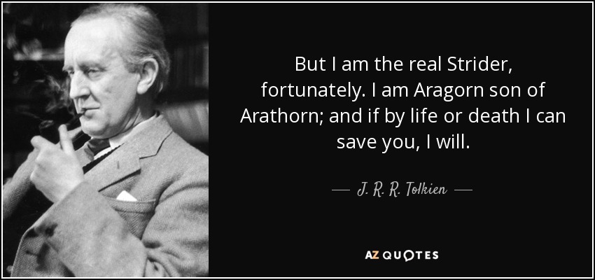 But I am the real Strider, fortunately. I am Aragorn son of Arathorn; and if by life or death I can save you, I will. - J. R. R. Tolkien