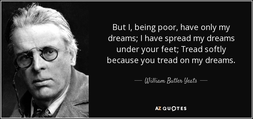 But I, being poor, have only my dreams; I have spread my dreams under your feet; Tread softly because you tread on my dreams. - William Butler Yeats