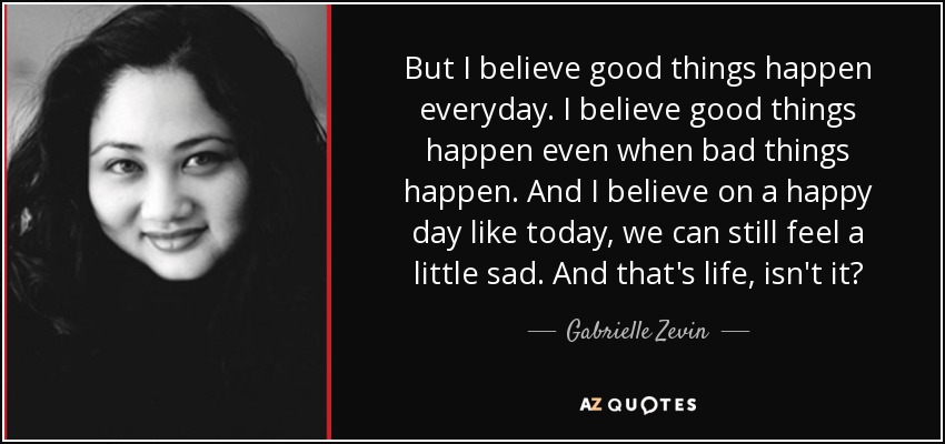 But I believe good things happen everyday. I believe good things happen even when bad things happen. And I believe on a happy day like today, we can still feel a little sad. And that's life, isn't it? - Gabrielle Zevin