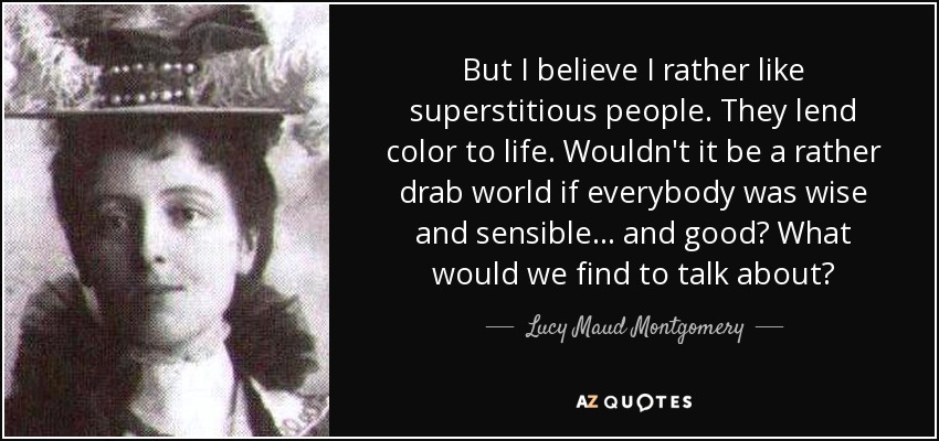 But I believe I rather like superstitious people. They lend color to life. Wouldn't it be a rather drab world if everybody was wise and sensible . . . and good? What would we find to talk about? - Lucy Maud Montgomery