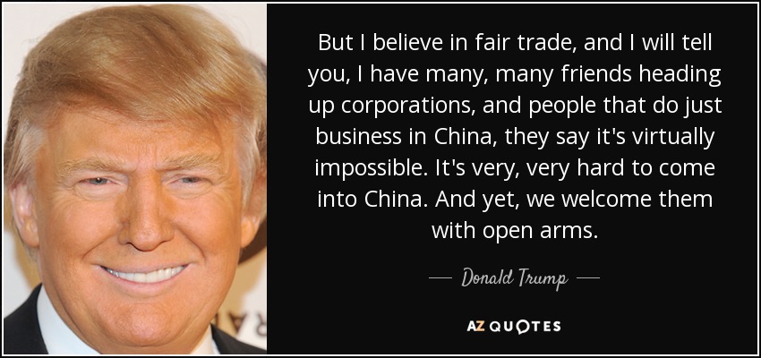 But I believe in fair trade, and I will tell you, I have many, many friends heading up corporations, and people that do just business in China, they say it's virtually impossible. It's very, very hard to come into China. And yet, we welcome them with open arms. - Donald Trump